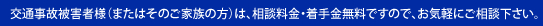 交通事故被害者様（またはそのご家族の方）は、相談料金・着手金無料ですので、お気軽にご相談下さい。