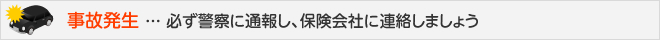 事故発生 ... 必ず警察に通報し、保険会社に連絡しましょう